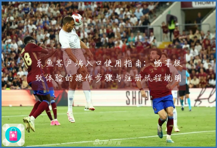 乐鱼客户端入口使用指南：畅享极致体验的操作步骤与注册流程说明