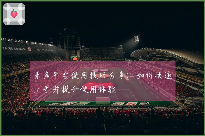 乐鱼平台使用技巧分享：如何快速上手并提升使用体验