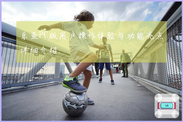 乐鱼PC版用户操作体验与功能亮点详细介绍