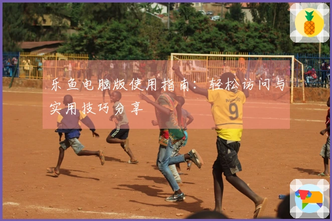 乐鱼电脑版使用指南:轻松访问与实用技巧分享
