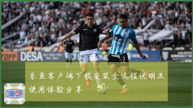 乐鱼客户端下载安装全流程说明及使用体验分享