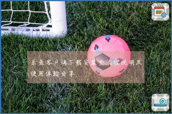 乐鱼客户端下载安装全流程说明及使用体验分享