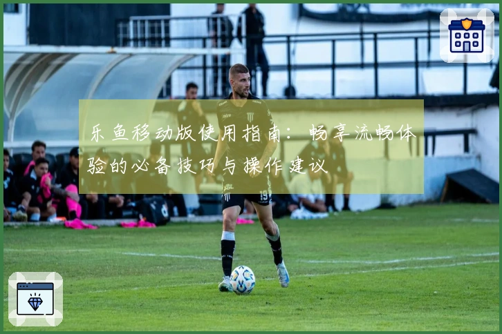 乐鱼移动版使用指南：畅享流畅体验的必备技巧与操作建议