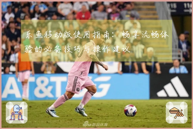 乐鱼移动版使用指南:畅享流畅体验的必备技巧与操作建议