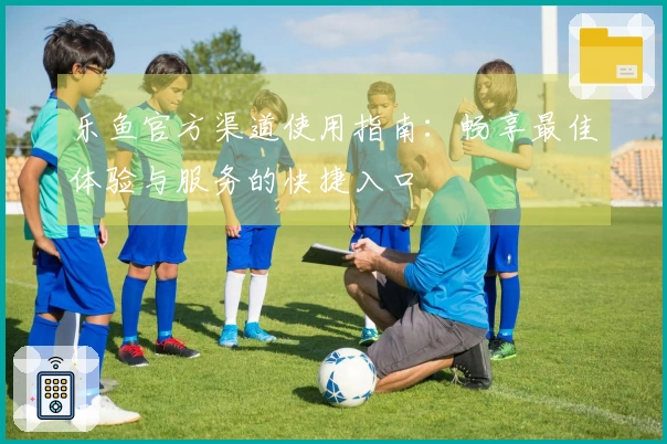 乐鱼官方渠道使用指南：畅享最佳体验与服务的快捷入口