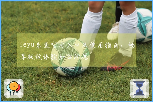 leyu乐鱼官方入口及使用指南,畅享极致体验如你所愿