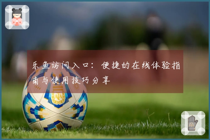 乐鱼访问入口：便捷的在线体验指南与使用技巧分享