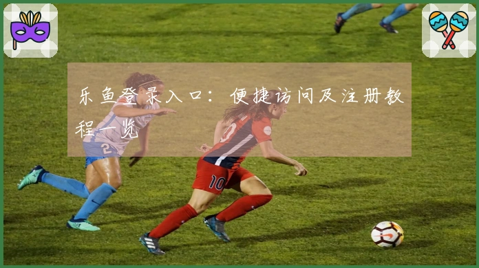 乐鱼登录入口：便捷访问及注册教程一览