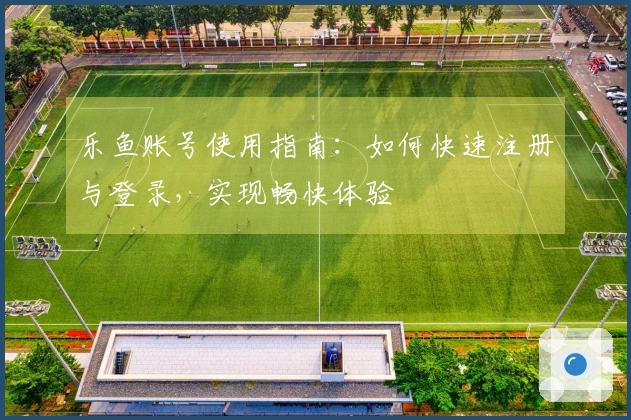 乐鱼账号使用指南：如何快速注册与登录，实现畅快体验
