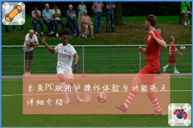 乐鱼PC版用户操作体验与功能亮点详细介绍