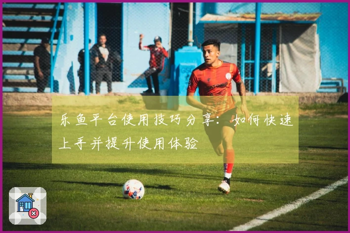 乐鱼平台使用技巧分享:如何快速上手并提升使用体验