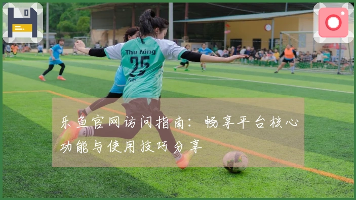 乐鱼官网访问指南：畅享平台核心功能与使用技巧分享