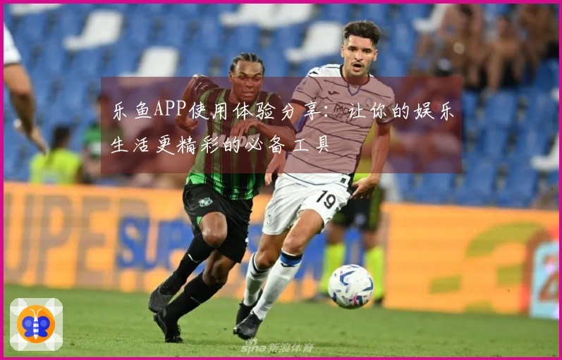 乐鱼APP使用体验分享：让你的娱乐生活更精彩的必备工具