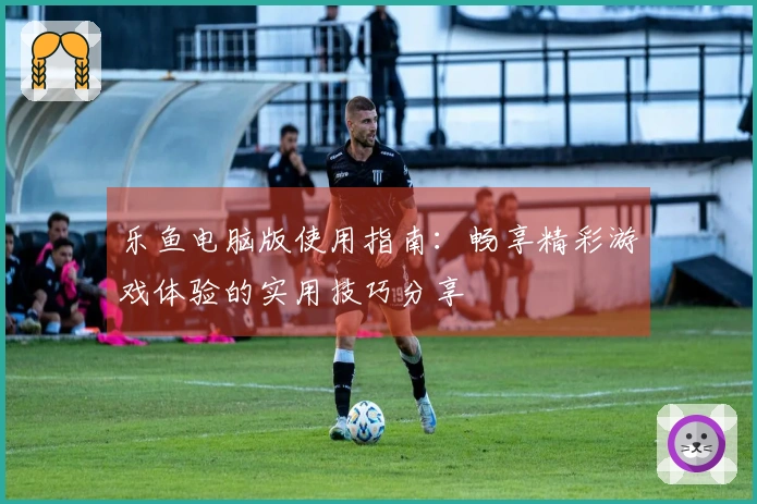 乐鱼电脑版使用指南：畅享精彩游戏体验的实用技巧分享