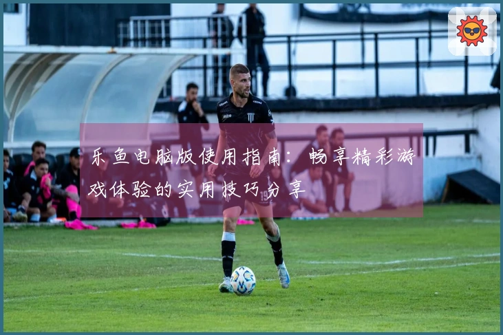 乐鱼电脑版使用指南：畅享精彩游戏体验的实用技巧分享