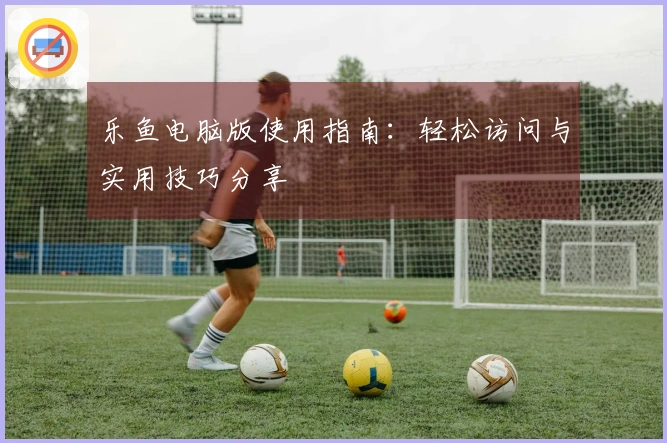 乐鱼电脑版使用指南：轻松访问与实用技巧分享