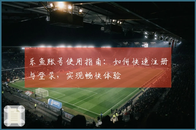 乐鱼账号使用指南：如何快速注册与登录，实现畅快体验