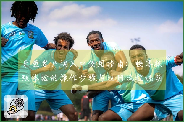 乐鱼客户端入口使用指南：畅享极致体验的操作步骤与注册流程说明