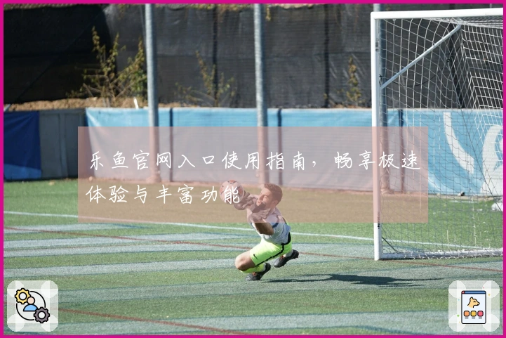 乐鱼官网入口使用指南，畅享极速体验与丰富功能